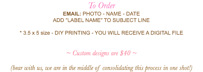 To Order EMAIL: PHOTO - NAME - DATE ADD "LABEL NAME" TO SUBJECT LINE * 3.5 x 5 size - DIY PRINTING - YOU WILL RECEIVE A DIGITAL FILE ~ Custom designs are $40 ~ (bear with us, we are in the middle of consolidating this process in one shot!)